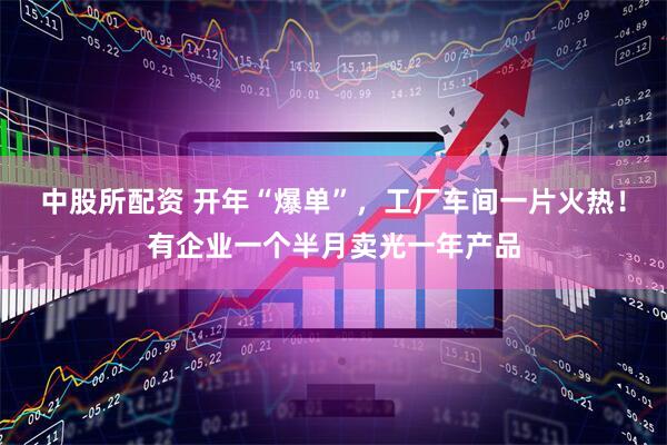中股所配资 开年“爆单”，工厂车间一片火热！有企业一个半月卖光一年产品