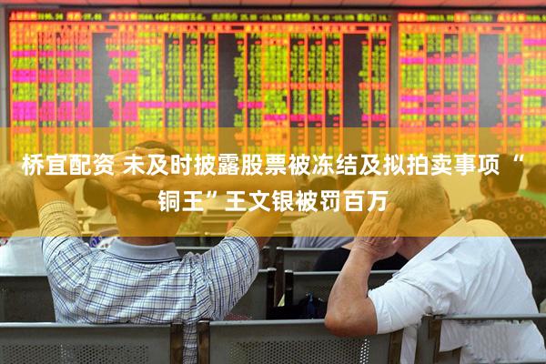 桥宜配资 未及时披露股票被冻结及拟拍卖事项 “铜王”王文银被罚百万