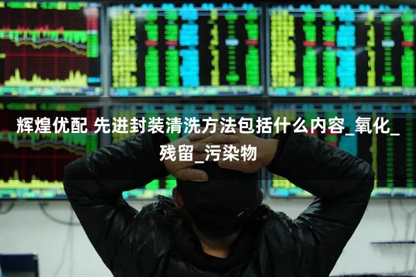 辉煌优配 先进封装清洗方法包括什么内容_氧化_残留_污染物