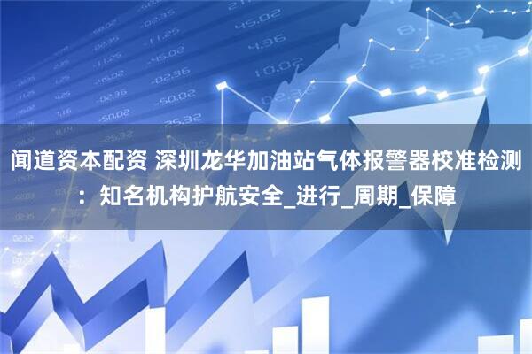 闻道资本配资 深圳龙华加油站气体报警器校准检测：知名机构护航安全_进行_周期_保障