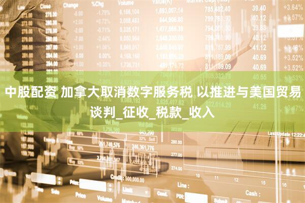 中股配资 加拿大取消数字服务税 以推进与美国贸易谈判_征收_税款_收入