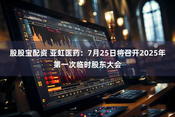 股股宝配资 亚虹医药：7月25日将召开2025年第一次临时股东大会
