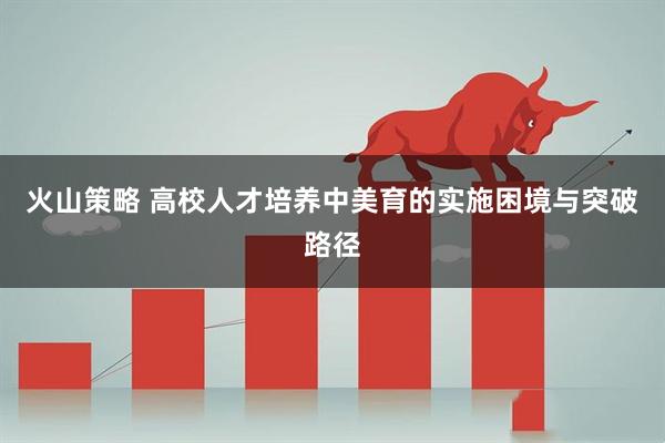 火山策略 高校人才培养中美育的实施困境与突破路径