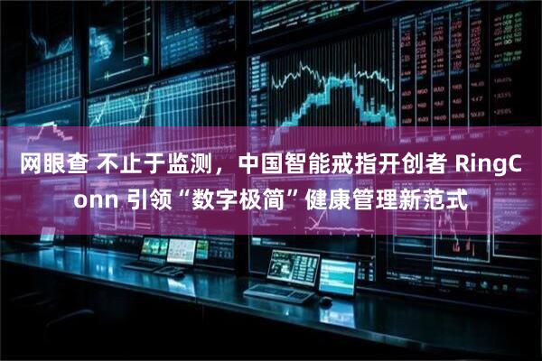 网眼查 不止于监测，中国智能戒指开创者 RingConn 引领“数字极简”健康管理新范式