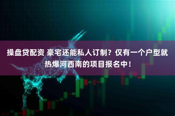 操盘贷配资 豪宅还能私人订制？仅有一个户型就热爆河西南的项目报名中！