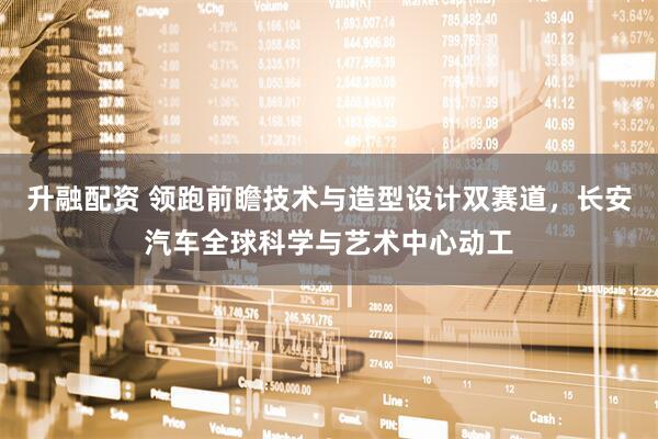 升融配资 领跑前瞻技术与造型设计双赛道，长安汽车全球科学与艺术中心动工