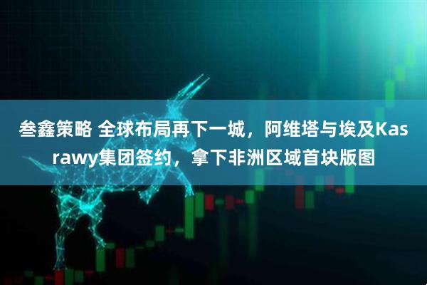 叁鑫策略 全球布局再下一城，阿维塔与埃及Kasrawy集团签约，拿下非洲区域首块版图