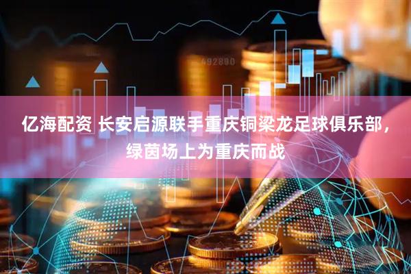 亿海配资 长安启源联手重庆铜梁龙足球俱乐部，绿茵场上为重庆而战