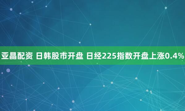 亚晶配资 日韩股市开盘 日经225指数开盘上涨0.4%