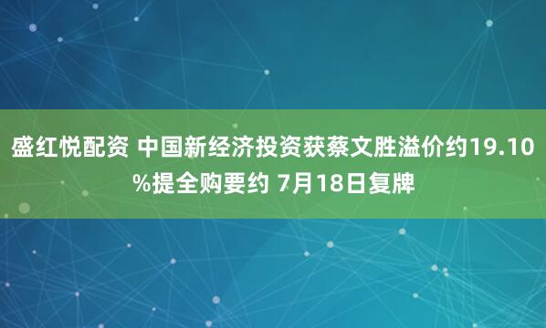 盛红悦配资 中国新经济投资获蔡文胜溢价约19.10%提全购要约 7月18日复牌
