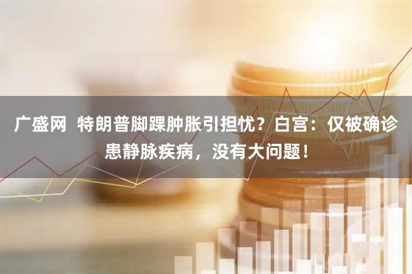 广盛网  特朗普脚踝肿胀引担忧？白宫：仅被确诊患静脉疾病，没有大问题！