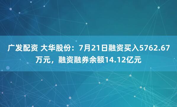 广发配资 大华股份：7月21日融资买入5762.67万元，融资融券余额14.12亿元