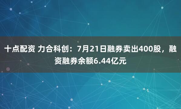 十点配资 力合科创：7月21日融券卖出400股，融资融券余额6.44亿元