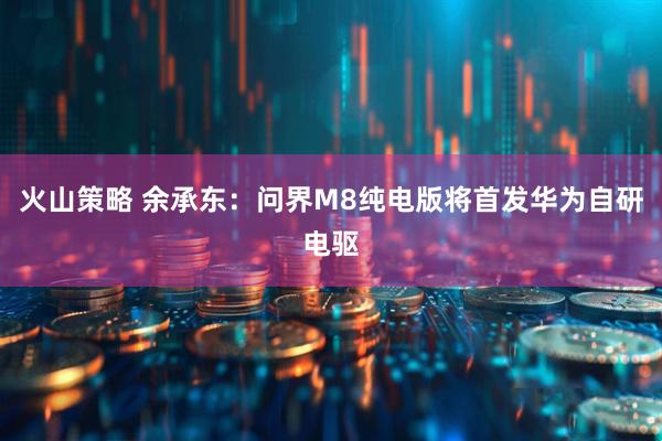 火山策略 余承东：问界M8纯电版将首发华为自研电驱