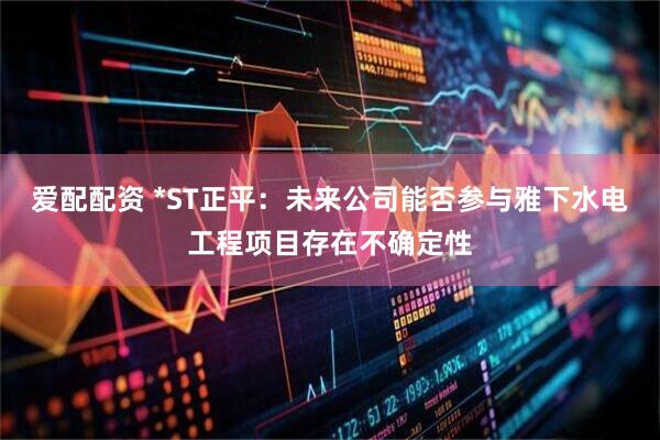 爱配配资 *ST正平：未来公司能否参与雅下水电工程项目存在不确定性