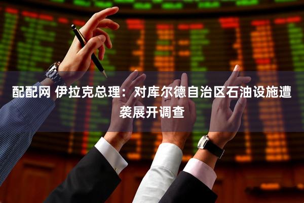 配配网 伊拉克总理：对库尔德自治区石油设施遭袭展开调查