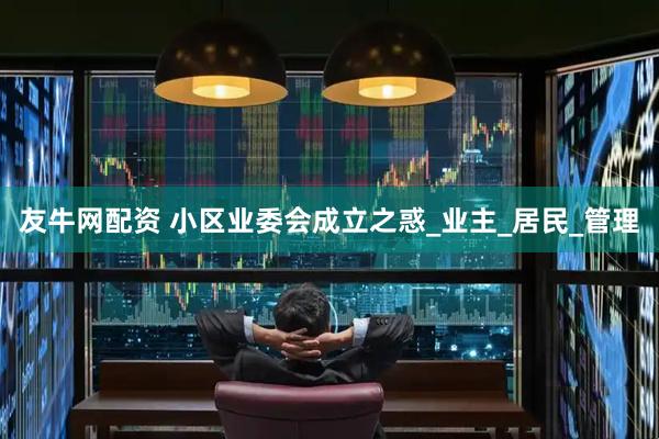 友牛网配资 小区业委会成立之惑_业主_居民_管理