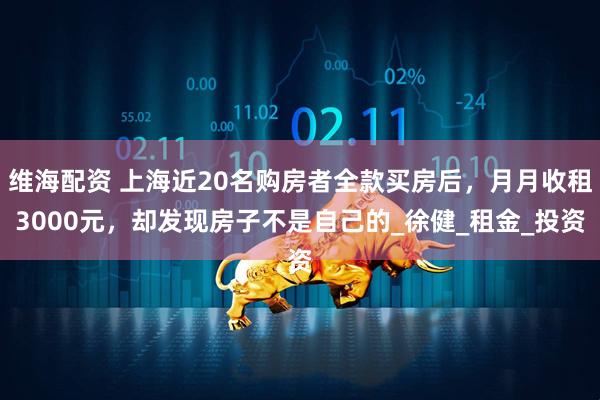 维海配资 上海近20名购房者全款买房后，月月收租3000元，却发现房子不是自己的_徐健_租金_投资