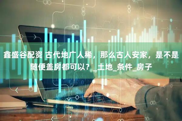 鑫盛谷配资 古代地广人稀，那么古人安家，是不是随便盖房都可以？_土地_条件_房子