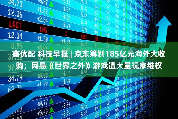 鑫优配 科技早报 | 京东筹划185亿元海外大收购；网易《世界之外》游戏遭大量玩家维权