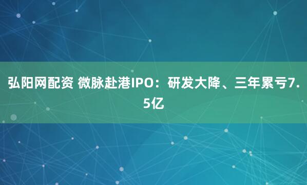 弘阳网配资 微脉赴港IPO：研发大降、三年累亏7.5亿