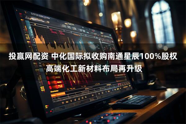 投赢网配资 中化国际拟收购南通星辰100%股权 高端化工新材料布局再升级