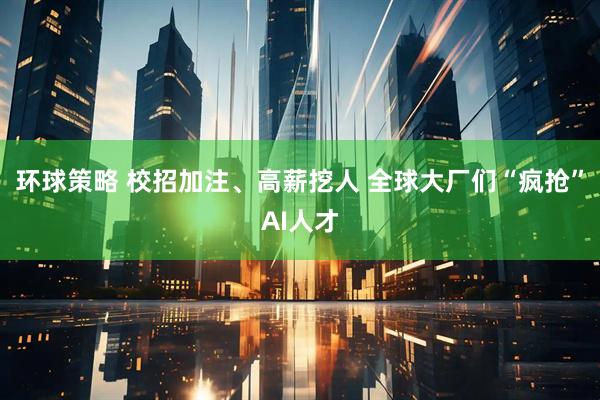 环球策略 校招加注、高薪挖人 全球大厂们“疯抢”AI人才