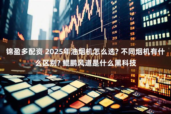 锦盈多配资 2025年油烟机怎么选? 不同烟机有什么区别? 鲲鹏风道是什么黑科技
