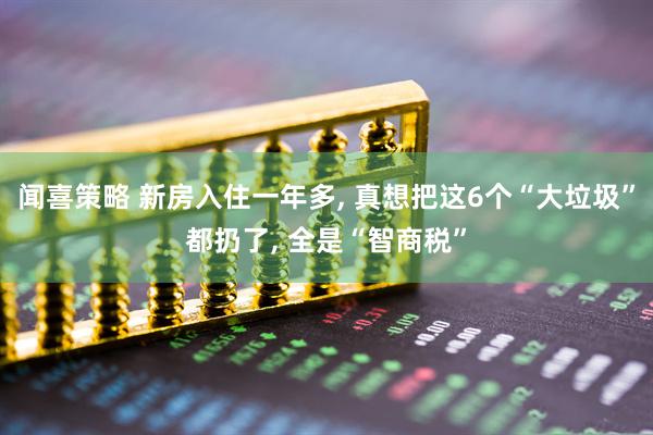 闻喜策略 新房入住一年多, 真想把这6个“大垃圾”都扔了, 全是“智商税”