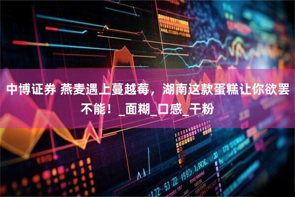 中博证券 燕麦遇上蔓越莓，湖南这款蛋糕让你欲罢不能！_面糊_口感_干粉