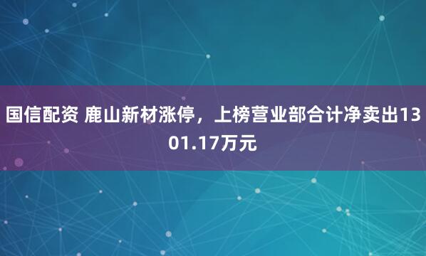国信配资 鹿山新材涨停，上榜营业部合计净卖出1301.17万元