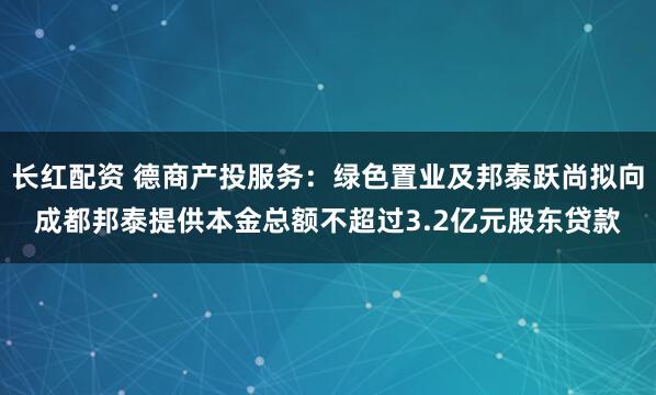 长红配资 德商产投服务：绿色置业及邦泰跃尚拟向成都邦泰提供本金总额不超过3.2亿元股东贷款