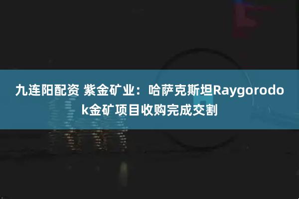 九连阳配资 紫金矿业:哈萨克斯坦Raygorodok金矿项目收购完成交割